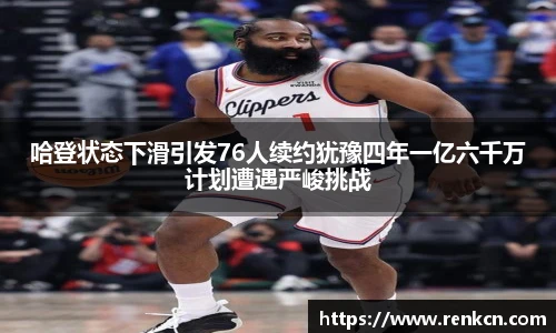 哈登状态下滑引发76人续约犹豫四年一亿六千万计划遭遇严峻挑战